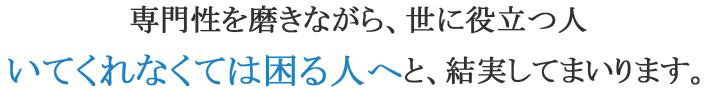 専門性を磨きながら、世に役立つ人　いてくれなくては困る人へと、結実してまいります。