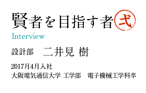 賢者を目指す者1 Interview  設計部　二井見 樹 2017月4月入社 大阪電気通信大学 工学部　電子機械工学科卒