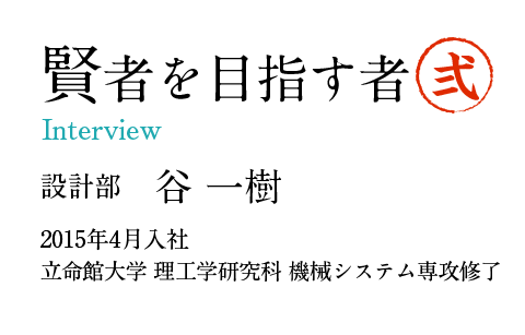 賢者を目指す者2 Interview 設計部　谷 一樹 2015年4月入社 立命館大学 理工学研究科 機械システム専攻修了