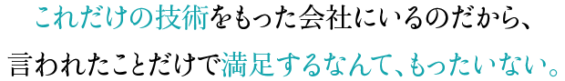 これだけの技術をもった会社にいるのだから、言われたことだけで満足するなんて、もったいない。