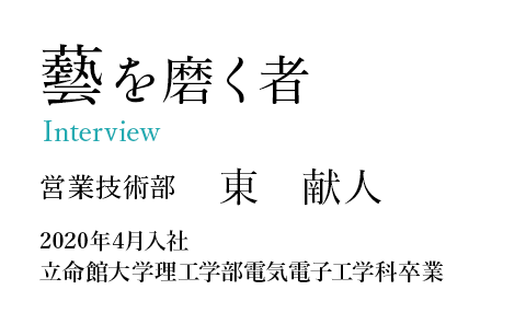 藝を磨く者 Interview 営業技術部 東 献人 2020年4月入社